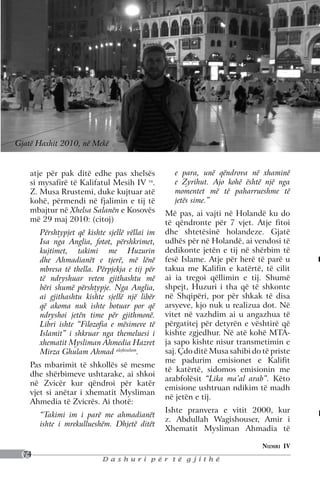 Gjatë Haxhit 2010, në mekë


    atje për pak ditë edhe pas xhelsës             e para, unë qëndrova në xhaminë
    si mysafirë të Kalifatul Mesih IV ra.          e Zyrihut. Ajo kohë është një nga
    Z. Musa Rrustemi, duke kujtuar atë             momentet më të paharrueshme të
    kohë, përmendi në fjalimin e tij të            jetës sime.”
    mbajtur në Xhelsa Salanën e Kosovës         Më pas, ai vajti në Holandë ku do
    më 29 maj 2010: (citoj)                     të qëndronte për 7 vjet. Atje fitoi
       Përshtypjet që kishte sjellë vëllai im   dhe shtetësinë holandeze. Gjatë
       Isa nga Anglia, fotot, përshkrimet,      udhës për në Holandë, ai vendosi të
       kujtimet, takimi me Huzurin              dedikonte jetën e tij në shërbim të
       dhe Ahmadianët e tjerë, më lënë          fesë Islame. Atje për herë të parë u
       mbresa të thella. Përpjekja e tij për    takua me Kalifin e katërtë, të cilit
       të ndryshuar veten gjithashtu më         ai ia tregoi qëllimin e tij. Shumë
       bëri shumë përshtypje. Nga Anglia,       shpejt, Huzuri i tha që të shkonte
       ai gjithashtu kishte sjellë një libër    në Shqipëri, por për shkak të disa
       që akoma nuk ishte botuar por që         arsyeve, kjo nuk u realizua dot. Në
       ndryshoi jetën time për gjithmonë.       vitet në vazhdim ai u angazhua të
       Libri ishte “Filozofia e mësimeve të     përgatitej për detyrën e vështirë që
       Islamit” i shkruar nga themeluesi i      kishte zgjedhur. Në atë kohë MTA-
       xhematit Mysliman Ahmedia Hazret         ja sapo kishte nisur transmetimin e
       Mirza Ghulam Ahmad alejhiselam.          saj. Çdo ditë Musa sahibi do të priste
                                                me padurim emisionet e Kalifit
    Pas mbarimit të shkollës së mesme
                                                të katërtë, sidomos emisionin me
    dhe shërbimeve ushtarake, ai shkoi
                                                arabfolësit “Lika ma’al arab”. Këto
    në Zvicër kur qëndroi për katër
                                                emisione ushtruan ndikim të madh
    vjet si anëtar i xhematit Mysliman
                                                në jetën e tij.
    Ahmedia të Zvicrës. Ai thotë:
                                                Ishte pranvera e vitit 2000, kur
       “Takimi im i parë me ahmadianët
                                                z. Abdullah Wagishouser, Amir i
       ishte i mrekullueshëm. Dhjetë ditët
                                                Xhematit Mysliman Ahmadia të

                                                                             Numri IV
  74
                           Dashuri për të gjithë
 