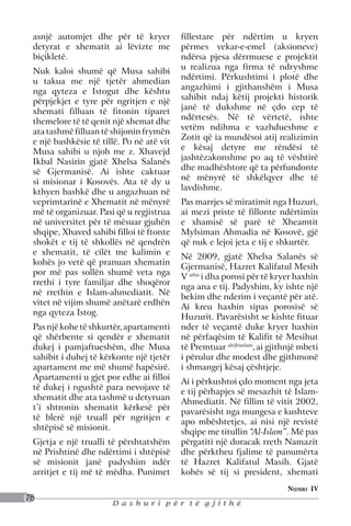 asnjë automjet dhe për të kryer           fillestare për ndërtim u kryen
 detyrat e xhematit ai lëvizte me          përmes vekar-e-emel (aksioneve)
 biçikletë.                                ndërsa pjesa dërrmuese e projektit
                                           u realizua nga firma të ndryshme
 Nuk kaloi shumë që Musa sahibi
                                           ndërtimi. Përkushtimi i plotë dhe
 u takua me një tjetër ahmedian
                                           angazhimi i gjithanshëm i Musa
 nga qyteza e Istogut dhe kështu
                                           sahibit ndaj këtij projekti historik
 përpjekjet e tyre për ngritjen e një
                                           janë të dukshme në çdo cep të
 xhemati filluan të fitonin tiparet
                                           ndërtesës. Në të vërtetë, ishte
 themelore të të qenit një xhemat dhe
                                           vetëm ndihma e vazhdueshme e
 ata tashmë filluan të shijonin frymën
                                           Zotit që ia mundësoi atij realizimin
 e një bashkësie të tillë. Po në atë vit
                                           e kësaj detyre me rëndësi të
 Musa sahibi u njoh me z. Xhavejd
                                           jashtëzakonshme po aq të vështirë
 Ikbal Nasirin gjatë Xhelsa Salanës
                                           dhe madhështore që ta përfundonte
 së Gjermanisë. Ai ishte caktuar
                                           në mënyrë të shkëlqyer dhe të
 si misionar i Kosovës. Ata të dy u
                                           lavdishme.
 kthyen bashkë dhe u angazhuan në
 veprimtarinë e Xhematit në mënyrë         Pas marrjes së miratimit nga Huzuri,
 më të organizuar. Pasi që u regjistrua    ai mezi priste të fillonte ndërtimin
 në universitet për të mësuar gjuhën       e xhamisë së parë të Xheamtit
 shqipe, Xhaved sahibi filloi të ftonte    Mylsiman Ahmadia në Kosovë, gjë
 shokët e tij të shkollës në qendrën       që nuk e lejoi jeta e tij e shkurtër.
 e xhematit, të cilët me kalimin e
                                           Në 2009, gjatë Xhelsa Salanës së
 kohës jo vetë që pranuan xhematin
                                           Gjermanisë, Hazret Kalifatul Mesih
 por më pas sollën shumë veta nga
                                           V atba i dha porosi për të kryer haxhin
 rrethi i tyre familjar dhe shoqëror
                                           nga ana e tij. Padyshim, ky ishte një
 në rrethin e Islam-ahmediatit. Në
                                           bekim dhe nderim i veçantë për atë.
 vitet në vijim shumë anëtarë erdhën
                                           Ai kreu haxhin sipas porosisë së
 nga qyteza Istog.
                                           Huzurit. Pavarësisht se kishte fituar
 Pas një kohe të shkurtër, apartamenti     nder të veçantë duke kryer haxhin
 që shërbente si qendër e xhematit         në përfaqësim të Kalifit të Mesihut
 dukej i pamjaftueshëm, dhe Musa           të Premtuar alejhiselam, ai gjithnjë mbeti
 sahibit i duhej të kërkonte një tjetër    i përulur dhe modest dhe gjithmonë
 apartament me më shumë hapësirë.          i shmangej kësaj çështjeje.
 Apartamenti u gjet por edhe ai filloi
                                           Ai i përkushtoi çdo moment nga jeta
 të dukej i ngushtë para nevojave të
                                           e tij përhapjes së mesazhit të Islam-
 xhematit dhe ata tashmë u detyruan
                                           Ahmediatit. Në fillim të vitit 2002,
 t’i shtronin xhematit kërkesë për
                                           pavarësisht nga mungesa e kushteve
 të blerë një truall për ngritjen e
                                           apo mbështetjes, ai nisi një revistë
 shtëpisë së misionit.
                                           shqipe me titullin “Al-Islam”. Më pas
 Gjetja e një trualli të përshtatshëm      përgatiti një doracak rreth Namazit
 në Prishtinë dhe ndërtimi i shtëpisë      dhe përktheu fjalime të panumërta
 së misionit janë padyshim ndër            të Hazret Kalifatul Masih. Gjatë
 arritjet e tij më të mëdha. Punimet       kohës së tij si president, xhemati
                                                                           Numri IV
76
                       Dashuri për të gjithë
 
