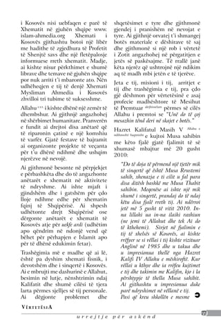 i Kosovës nisi uebfaqen e parë të           shqetësimet e tyre dhe gjithmonë
Xhematit në gjuhën shqipe www.              gjendej i pranishëm në nevojat e
islam-ahmedia.org       Xhemati     i       tyre. Ai gjithnjë orvatej t’i shmangej
Kosovës gjithashtu botoi një libër          botës materiale e dëshirave të saj
me hadithe të zgjedhura të Profetit         dhe gjithmonë si një rob i vërtetë
të Shenjtë savs dhe një fletëpalosje        i Zotit angazhohej në përgatitjen e
informuese rreth xhematit. Madje,           jetës së paskësajme. Të rrallë janë
ai kishte nisur përkthimet e shumë          këta njerëz që ushtrojnë një ndikim
librave dhe temave në gjuhën shqipe         aq të madh mbi jetën e të tjerëve.
por nuk arriti t’i mbaronte ato. Nën
                                            Jeta e tij, misioni i tij, arritjet e
udhëheqjen e tij të denjë Xhemati
                                            tij dhe trashëgimia e tij, pra çdo
Mysliman Ahmedia i Kosovës
                                            gjë dëshmon për vërtetësinë e asaj
zhvilloi tri tubime të suksesshme.
                                            profecie madhështore të Mesihut
Allahu s.v.t. i kishte dhënë një zemër të   të Premtuar alejhisselam përmes së cilës
dhembshur. Ai gjithnjë angazhohej           Allahu i premtoi se “Unë do të çoj
në shërbimet humanitare. Pranverën          mesazhin tënd deri në skajet e botës.”
e fundit ai drejtoi disa anëtarë që
                                            Hazret Kalifatul Masih V Allahu e
të riparonin çatinë e një komshiu           ndihmoftë fuqimisht
                                                                e kujtoi Musa sahibin
të varfër. Gjatë festave të bajramit
                                            me këto fjalë gjatë fjalimit të së
ai organizonte projekte të veçanta
                                            xhumasë mbajtur më 20 gusht
për t’u dhënë ndihmë dhe ushqim
                                            2010:
njerëzve në nevojë.
                                               “Do të doja të përmend një tjetër mik
Ai gjithmonë besonte në përpjekjet
                                               të sinqertë që është Musa Rrustemi
e përbashkëta dhe do të angazhonte
                                               sahib, xhenazja e ti cilit u fal para
anëtarët e xhematit në aktivitete
                                               disa ditësh bashkë me Musa Thabit
të ndryshme. Ai ishte mjaft i
                                               sahibin. Meqenëse ai ishte një mik
gjindshëm dhe i gatshëm për çdo
                                               shumë i sinqertë, prandaj do të ndaj
lloje ndihme edhe për xhematin
                                               këtu disa fjalë rreth tij. Ai ndërroi
fqinj të Shqipërisë. Ai shpesh
                                               jetë më 5 gusht të vitit 2010. In-
udhëtonte drejt Shqipërisë ose
                                               na lillahi ua in-na ilaihi raxhiun
dërgonte anëtarët e xhematit të
                                               (ne jemi të Allahut dhe tek Ai do
Kosovës atje për uekfe ardi (udhëtim
                                               të kthehemi). Sivjet në fjalimin e
apo qëndrim në ndonjë vend që
                                               tij të xhelsës së Kosovës, ai kishte
bëhet për përhapjen e Islamit apo
                                               rrëfyer se si vëllai i tij kishte vizituar
për të dhënë edukimin fetar).
                                               Anglinë në 1985 dhe u takua dhe
Trashëgimia më e madhe që ai lë,               u impresionua thellë nga Hazret
është pa dyshim xhemati fisnik, i              Kalifi IV Allahu e mëshiroftë. Kur
devotshëm dhe i sinqertë i Kosovës.            vëllai u kthye dhe ia rrëfeu kujtimet
Ai e mbrujti me dashurinë e Allahut,           e tij dhe takimin me Kalifin, kjo i la
besimin në lutje, nënshtrimin ndaj             përshtypje të thella Musa sahibit.
Kalifatit dhe shumë cilësi të tjera            Ai gjithashtu u impresionua duke
larta përmes sjelljes së tij personale.        parë ndryshimet në vëllanë e tij.
Ai     dëgjonte     problemet      dhe         Pasi që kreu shkollën e mesme
V ë rt e t ë s i a
                                                                                            77
                          urrejtje          për    askënd
 