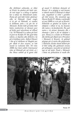 dhe shërbimet ushtarake, ai shkoi        që mund t’i shërbente xhematit në
     në Zvicër, ku qëndroi për katër vjet.    Kosovë. Ai u përgjigj se nuk besonte
     Ai vetë tregoi se u kënaq së tepërmi     se dikush mund të dëshirojë të shkojë
     kur u takua me Ahmedianët andej.         atje, megjithatë ai është i gatshëm
     Pastaj për pak kohë kishte qëndruar      për këtë mision. Pas miratimit nga
     edhe në Holandë. Gjatë rrugës            Hazret Kalifi IV Allahu e mëshiroftë
     së tij për në Holandë, ai vendosi        në maj 2000 ai u nis për në Kosovë.
     të dedikonte jetën e tij për hir të      Fillimisht ai qëndroi në Gjilan në
     Xhematit. Kishte kohë që kishte bërë     shtëpinë e vëllait të tij, ku banonte
     bejtin (anëtarësim në xhemat) pasi       dhe motra e tij familjarisht. Pas pak
     që kishte parë ndryshimet në vëllanë     motra e tij pranoi xhematin dhe e
     e tij. Në Holandë ai u takua për herë    xhumaja e parë u fal në shtëpinë e
     të parë me Kalifin IV dhe gjatë këtij    tyre. Pastaj ai u vendos në Prishtinë
     takimi, ai shprehu edhe dëshirën e tij   dhe shërbeu për dhjetë vjet si President
     për të dedikuar jetën. Atëherë Huzuri    i Xhematit të Kosovës. Ai gjithnjë
     i tha që të shërbente në Shqipëri por    përpiqej për të mirën dhe përparimin
     për shkak të disa arsyeve, ai nuk        e Xhematit. Kishte shumë dëshirë për
     mundi ta realizonte këtë. Në vitin       të bërë tablig dhe gjithmonë orvatej
     2000, kur Amir sahibi i Gjermanisë       për përhapjen e mesazhit në një formë
     ishte në Holandë për një vizitë, ai i    apo në një tjetër. Punët e Xhematit
     tha Musa sahibit që të gjente dikë       i bënte me përkushtim të madh dhe




                                                                            Numri IV
78
                         Dashuri për të gjithë
 