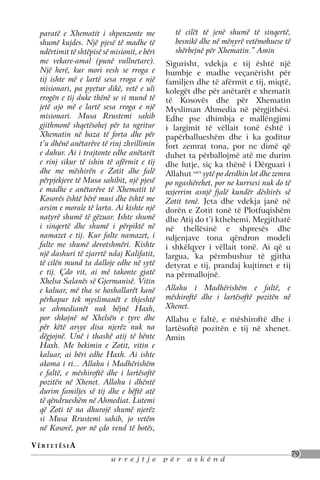 paratë e Xhematit i shpenzonte me              të cilët të jenë shumë të sinqertë,
   shumë kujdes. Një pjesë të madhe të            besnikë dhe në mënyrë vetëmohuese të
   ndërtimit të shtëpisë së misionit, e bëri      shërbejnë për Xhematin.” Amin
   me vekare-amal (punë vullnetare).           Sigurisht, vdekja e tij është një
   Një herë, kur mori vesh se rroga e          humbje e madhe veçanërisht për
   tij ishte më e lartë sesa rroga e një       familjen dhe të afërmit e tij, miqtë,
   misionari, pa pyetur dikë, vetë e uli       kolegët dhe për anëtarët e xhematit
   rrogën e tij duke thënë se si mund të       të Kosovës dhe për Xhematin
   jetë ajo më e lartë sesa rroga e një        Mysliman Ahmedia në përgjithësi.
   misionari. Musa Rrustemi sahib              Edhe pse dhimbja e mallëngjimi
   gjithmonë shqetësohej për ta ngritur        i largimit të vëllait tonë është i
   Xhematin në baza të forta dhe për           papërballueshëm dhe i ka goditur
   t’u dhënë anëtarëve të rinj zhvillimin      fort zemrat tona, por ne dimë që
   e duhur. Ai i trajtonte edhe anëtarët       duhet ta përballojmë atë me durim
   e rinj sikur të ishin të afërmit e tij      dhe lutje, siç ka thënë i Dërguari i
   dhe me mëshirën e Zotit dhe falë            Allahut savs sytë po derdhin lot dhe zemra
   përpjekjeve të Musa sahibit, një pjesë      po ngashërehet, por ne kurrsesi nuk do të
   e madhe e anëtarëve të Xhematit të          nxjerrim asnjë fjalë kundër dëshirës së
   Kosovës është bërë musi dhe është me        Zotit tonë. Jeta dhe vdekja janë në
   arsim e morale të larta. Ai kishte një      dorën e Zotit tonë të Plotfuqishëm
   natyrë shumë të gëzuar. Ishte shumë         dhe Atij do t’i kthehemi. Megjithatë
   i sinqertë dhe shumë i përpiktë në          në thellësinë e shpresës dhe
   namazet e tij. Kur falte namazet, i         ndjenjave tona qëndron modeli
   falte me shumë devotshmëri. Kishte          i shkëlqyer i vëllait tonë. Ai që u
   një dashuri të zjarrtë ndaj Kalifatit,      largua, ka përmbushur të gjitha
   të cilën mund ta dalloje edhe në sytë       detyrat e tij, prandaj kujtimet e tij
   e tij. Çdo vit, ai më takonte gjatë         na përmallojnë.
   Xhelsa Salanës së Gjermanisë. Vitin
   e kaluar, më tha se hoxhallarët kanë        Allahu i Madhërishëm e faltë, e
   përhapur tek myslimanët e thjeshtë          mëshiroftë dhe i lartësoftë pozitën në
   se ahmedianët nuk bëjnë Haxh,               Xhenet.
   por shkojnë në Xhelsën e tyre dhe           Allahu e faltë, e mëshiroftë dhe i
   për këtë arsye disa njerëz nuk na           lartësoftë pozitën e tij në xhenet.
   dëgjojnë. Unë i thashë atij të bënte        Amin
   Haxh. Me bekimin e Zotit, vitin e
   kaluar, ai bëri edhe Haxh. Ai ishte
   akoma i ri... Allahu i Madhërishëm
   e faltë, e mëshiroftë dhe i lartësoftë
   pozitën në Xhenet. Allahu i dhëntë
   durim familjes së tij dhe e bëftë atë
   të qëndrueshëm në Ahmediat. Lutemi
   që Zoti të na dhurojë shumë njerëz
   si Musa Rrustemi sahib, jo vetëm
   në Kosovë, por në çdo vend të botës,

V ë rt e t ë s i a
                                                                                            79
                            urrejtje           për    askënd
 
