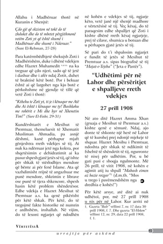 Allahu i Madhëruar            thotë    në    në kohën e vdekjes së tij, ngjarje
Kuranin e Shenjtë:                           këto, vetë janë një shenjë madhore
                                             e vërtetësisë së tij. Veç kësaj, do të
Çdo gjë që ekziston në tokë do të            paraqesim edhe shpalljet që Zoti i
zhduket dhe do të mbetet përgjithmonë        kishte dhënë rreth kësaj ngjarjeje,
vetëm Zoti yt që është shumë i               prej të cilave, shumica u botuan dhe
Madhëruar dhe shumë i Nderuar.”              u përhapen gjatë jetës së tij.
(Sure El-Rehman, 27-28)
                                             Së pari do t’i shpalosim ngjarjet
Para katërmbëdhjetë shekujsh Zoti i          e fundit të jetës së Mesihut të
Madhërishëm, duke i dhënë vdekjen            Premtuar a.s. sipas biografisë së tij
edhe Hazret Muhamedit s.a.v.s. na ka         “Hajat-e-Tejeba” (“Jeta e Pastër”).
treguar që çdo njeri, sado që të jetë
i dashur dhe i afër ndaj Zotit, duhet          “Udhëtimi për në
të braktisë këtë botë. Por i bekuar
është ai që largohet nga kjo botë e
                                              Lahor dhe përsëritjet
përkohshme në gjendje të tillë që               e shpalljeve rreth
vetë Zoti i thotë:
                                                     vdekjes
“Kthehu te Zoti yt, ti je i kënaqur me Atë
dhe Ai është i kënaqur me ty! Bashkohu
                                                       27 prill 1908
me robërit e Mi dhe hyr në Xhenetin
Tim!” (Sure El-Fexhr, 29-31)
                                             Në ato ditë Hazret Amma Xhan
Kundërshtarët e Mesihut të                   (gruaja e Mesihut të Premtuar a.s.)
Premtuar, themeluesit të Xhematit            kishte qenë e sëmurë. Ndaj, ajo
Musliman Ahmadia, pa asnjë                   donte të shkonte një herë në Lahor
dëshmi, kanë përhapur mjaft                  që të kurohej prej ndonjë mjekeje të
gënjeshtra rreth vdekjes së tij. Ai          shquar. Hazret Mesihu i Premtuar,
nuk ka ndërruar jetë nga kolera, por         ndoshta për shkak të ndikimit të
shqetësimin e dehidratimit ai ka             fshehtë të shëndetit të tij, ngurronte
pasur shpesh gjatë jetës së tij, që ishte    të nisej për udhëtim. Por, u bë
për shkak të stërlodhjes mendore             gati pasi e shoqja ngulmonte. Më
që bënte ai për fenë Islame. Ata që          26 prill, të vitit 1908, në kohën e
vazhdimisht rrijnë të angazhuar me           agimit atij iu shpall “Mabash eimen
punë mendore, shkrimin e librave             az bazie rozgar”1 (d.m.th. “Mos
ose punë të tjera shkencore, shpesh          u trego i pavëmendshëm nga
hasin këtë problem shëndetësor.              dredhia e kohës!”)
Edhe vdekja e Hazret Mesihut të              Për këtë arsye, atë ditë ai nuk
Premtuar a.s. ka qenë pikërisht              udhëtoi, por, më 27 prill 1908
për këtë shkak. Për këtë, do të              u nis për në Lahor. Kur arriti në
tregojmë fakte historike në numrin           1. Gazeta “Bedr” vëllimi 7, nr. 17 data 30
e ardhshëm, inshallah. Në vijim,                prill 1908, f. 7. Dhe gazeta “El-Hekem”
do të lexoni ngjarjet që ndodhën                vëllimi 12, nr. 29, data 22 prill 1908,
                                                f. 1.

V ë rt e t ë s i a
                                                                                          81
                           urrejtje          për    askënd
 