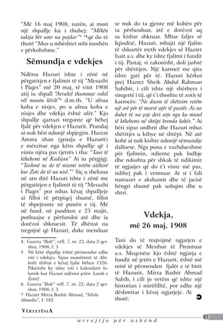 “Më 16 maj 1908, natën, ai mori                  se nuk do ta gjente më kohën për
një shpallje ku i thuhej: “Mëkën                 ta përfunduar, atë e dorëzoi aq
takija bër umr na pajdar”4 5♦që do të            sa kishte shkruar. Mbas faljes së
thotë “Mos u mbështet mbi moshën                 Iqindisë, Hazuri, mbajti një fjalim
e përkohshme.”                                   të shkurtër rreth vdekjes së Hazret
                                                 Isait a.s. dhe ky ishte fjalimi i fundit
  Sëmundja e vdekjes                             i tij. Pastaj, si zakonisht, doli jashtë
                                                 për shëtitjen. Një karrocë me qira
Ndërsa Hazuri ishte i zënë në                    ishte gati për të. Hazuri kërkoi
përgatitjen e fjalimit të tij “Mesazhi           prej Hazret Sheik Abdul Rahman
i Paqes” më 20 maj, të vitit 1908                Sahibit, i cili ishte një shërbyes i
atij iu shpall “Arrahil thummar rahil            sinqertë i tij, që t’i thoshte të zotit të
vël mautu kërib”6 d.m.th. “U afrua               karrocës: “Ne duam të shëtisim vetëm
koha e nisjes, po u afrua koha e                 një orë për të marrë ajër të pastër. Ai na
nisjes dhe vdekja është afër.” Kjo               duhet të na çoje deri atje nga ku mund
shpallje qartazi tregonte që bëhej               të kthehemi në shtëpi brenda kohës.” Ai
fjalë për vdekjen e Hazurit. Prandaj             bëri sipas urdhrit dhe Hazuri mbas
ai nuk bëri ndonjë shpjegim. Hazrat              shëtitjes u kthye në shtëpi. Në atë
Amma xhan (gruaja e Hazurit)                     kohë ai nuk kishte ndonjë sëmundje
e mërzitur nga këto shpallje që i                dalluese. Nga puna e vazhdueshme
vinin njëra pas tjetrës i tha: “Tani të          për fjalimin, ndiente pak lodhje
kthehemi në Kadijan” Ai iu përgjigj:             dhe ndoshta për shkak të ndikimit
“Tashmë ne do të nisemi vetëm atëherë            të ngjarjes që do t’i vinte më pas,
kur Zoti do të na nisë.”7 Siç u theksua          ndihej pak i vetmuar. Ai si i fali
në ato ditë Hazuri ishte i zënë me               namazet e akshamit dhe të jacisë
përgatitjen e fjalimit të tij “Mesazhi           hëngri shumë pak ushqim dhe u
i Paqes” por mbas kësaj shpalljeje               shtri.
ai filloi të përpiqej shumë, filloi
të shpejtonte në punën e tij. Më
në fund, në pasditen e 25 majit,
pothuajse e përfundoi atë dhe ia                              Vdekja,
dorëzoi shkruesit. Të dhënat na                         më 26 maj, 1908
tregojnë që Hazuri, duke menduar

4. Gazeta “Bedr”, vëll. 7, nr. 22, data 2 qer-   Tani do të trajtojmë ngjarjen e
     shor, 1908, f. 3                            vdekjes së Mesihut të Premtuar
5. 	 Në këtë shpallje është përmendur edhe       a.s. Meqenëse kjo është ngjarja e
     viti i vdekjes. Sipas numërimit të Abx-
                                                 fundit në jetën e Hazurit, është më
     hedit shifrat e kësaj fjalie bëhen 1326.
     Pikërisht ky ishte viti i kalendarit Is-    mirë të përmenden fjalët e të birit
     lamik kur Hazuri ndërroi jetën. Lavdi e     të Hazurit, Mirza Bashir Ahmad
     Zotit!                                      Sahib, i cili jo vetëm që ishte një
6. Gazeta “Bedr” vëll. 7, nr. 22, data 2 qer-    historian i mirëfilltë, por edhe një
     shor, 1908, f. 3
7 Hazret Mirza Bashir Ahmad, “Silsila
                                                 dëshmitar i kësaj ngjarjeje. Ai
Ahmedia”, f. 182                                 thotë:

V ë rt e t ë s i a
                                                                                              83
                             urrejtje            për    askënd
 