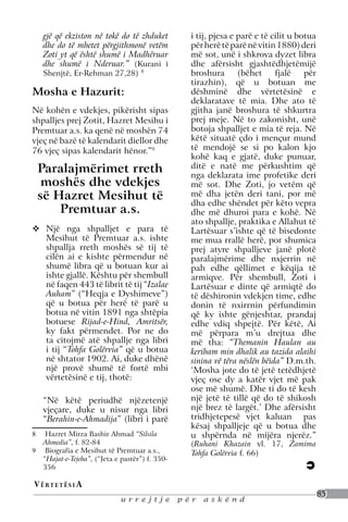 gjë që ekziston në tokë do të zhduket         i tij, pjesa e parë e të cilit u botua
     dhe do të mbetet përgjithmonë vetëm           për herë të parë në vitin 1880) deri
     Zoti yt që është shumë i Madhëruar            më sot, unë i shkrova dyzet libra
     dhe shumë i Nderuar.” (Kurani i               dhe afërsisht gjashtëdhjetëmijë
     Shenjtë, Er-Rehman 27,28)      8
                                                   broshura       (bëhet     fjalë    për
                                                   tirazhin), që u botuan me
Mosha e Hazurit:                                   dëshminë dhe vërtetësinë e
                                                   deklaratave të mia. Dhe ato të
Në kohën e vdekjes, pikërisht sipas                gjitha janë broshura të shkurtra
shpalljes prej Zotit, Hazret Mesihu i              prej meje. Në to zakonisht, unë
Premtuar a.s. ka qenë në moshën 74                 botoja shpalljet e mia të reja. Në
vjeç në bazë të kalendarit diellor dhe             këtë situatë çdo i mençur mund
76 vjeç sipas kalendarit hënor.”9                  të mendojë se si po kalon kjo
                                                   kohë kaq e gjatë, duke punuar,
 Paralajmërimet rreth                              ditë e natë me përkushtim që
                                                   nga deklarata ime profetike deri
  moshës dhe vdekjes                               më sot. Dhe Zoti, jo vetëm që
 së Hazret Mesihut të                              më dha jetën deri tani, por më
                                                   dha edhe shëndet për këto vepra
     Premtuar a.s.                                 dhe më dhuroi para e kohë. Në
                                                   ato shpallje, praktika e Allahut të
	Një nga shpalljet e para të                      Lartësuar s’ishte që të bisedonte
  Mesihut të Premtuar a.s. ishte                   me mua rrallë herë, por shumica
  shpallja rreth moshës së tij të                  prej atyre shpalljeve janë plotë
  cilën ai e kishte përmendur në                   paralajmërime dhe nxjerrin në
  shumë libra që u botuan kur ai                   pah edhe qëllimet e këqija të
  ishte gjallë. Kështu për shembull                armiqve. Për shembull, Zoti i
  në faqen 443 të librit të tij “Izalae            Lartësuar e dinte që armiqtë do
  Auham” (“Heqja e Dyshimeve”)                     të dëshironin vdekjen time, edhe
  që u botua për herë të parë u                    donin të nxirrnin përfundimin
  botua në vitin 1891 nga shtëpia                  që ky ishte gënjeshtar, prandaj
  botuese Rijad-e-Hind, Amritsër,                  edhe vdiq shpejtë. Për këtë, Ai
  ky fakt përmendet. Por ne do                     më përpara m’u drejtua dhe
  ta citojmë atë shpallje nga libri                më tha: “Themanin Haulan au
  i tij “Tohfa Golërvia” që u botua                keribam min dhalik au tazida alaihi
  në shtator 1902. Ai, duke dhënë                  sinina vë tëra nëslën bëida” D.m.th.
  një provë shumë të fortë mbi                     ‘Mosha jote do të jetë tetëdhjetë
  vërtetësinë e tij, thotë:                        vjeç ose dy a katër vjet më pak
                                                   ose më shumë. Dhe ti do të kesh
     “Në këtë periudhë njëzetenjë                  një jetë të tillë që do të shikosh
     vjeçare, duke u nisur nga libri               një brez të largët.’ Dhe afërsisht
     “Berahin-e-Ahmadija” (libri i parë            tridhjetepesë vjet kaluan pas
                                                   kësaj shpalljeje që u botua dhe
8	  Hazret Mirza Bashir Ahmad “Silsila             u shpërnda në mijëra njerëz.”
   Ahmedia”, f. 82-84                              (Ruhani Khazain vl. 17, Zamima
9	 Biografia e Mesihut të Premtuar a.s.,           Tohfa Golërvia f. 66)
   “Hajat-e-Tejeba”, (“Jeta e pastër”) f. 350-
   356

V ë rt e t ë s i a
                                                                                            85
                             urrejtje            për   askënd
 