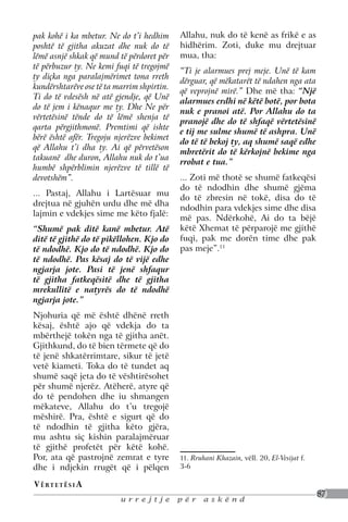pak kohë i ka mbetur. Ne do t’i hedhim      Allahu, nuk do të kenë as frikë e as
poshtë të gjitha akuzat dhe nuk do të       hidhërim. Zoti, duke mu drejtuar
lëmë asnjë shkak që mund të përdoret për    mua, tha:
të përbuzur ty. Ne kemi fuqi të tregojmë
                                            “Ti je alarmues prej meje. Unë të kam
ty diçka nga paralajmërimet tona rreth
                                            dërguar, që mëkatarët të ndahen nga ata
kundërshtarëve ose të ta marrim shpirtin.
                                            që veprojnë mirë.” Dhe më tha: “Një
Ti do të vdesësh në atë gjendje, që Unë
                                            alarmues erdhi në këtë botë, por bota
do të jem i kënaqur me ty. Dhe Ne për
                                            nuk e pranoi atë. Por Allahu do ta
vërtetësinë tënde do të lëmë shenja të
                                            pranojë dhe do të shfaqë vërtetësinë
qarta përgjithmonë. Premtimi që ishte
                                            e tij me sulme shumë të ashpra. Unë
bërë është afër. Tregoju njerëzve bekimet
                                            do të të bekoj ty, aq shumë saqë edhe
që Allahu t’i dha ty. Ai që përvetëson
                                            mbretërit do të kërkojnë bekime nga
takuanë dhe duron, Allahu nuk do t’ua
                                            rrobat e tua.”
humbë shpërblimin njerëzve të tillë të
devotshëm”.                                 ... Zoti më thotë se shumë fatkeqësi
                                            do të ndodhin dhe shumë gjëma
... Pastaj, Allahu i Lartësuar mu
                                            do të zbresin në tokë, disa do të
drejtua në gjuhën urdu dhe më dha
                                            ndodhin para vdekjes sime dhe disa
lajmin e vdekjes sime me këto fjalë:
                                            më pas. Ndërkohë, Ai do ta bëjë
“Shumë pak ditë kanë mbetur. Atë            këtë Xhemat të përparojë me gjithë
ditë të gjithë do të pikëllohen. Kjo do     fuqi, pak me dorën time dhe pak
të ndodhë. Kjo do të ndodhë. Kjo do         pas meje”.11
të ndodhë. Pas kësaj do të vijë edhe
ngjarja jote. Pasi të jenë shfaqur
të gjitha fatkeqësitë dhe të gjitha
mrekullitë e natyrës do të ndodhë
ngjarja jote.”
Njohuria që më është dhënë rreth
kësaj, është ajo që vdekja do ta
mbërthejë tokën nga të gjitha anët.
Gjithkund, do të bien tërmete që do
të jenë shkatërrimtare, sikur të jetë
vetë kiameti. Toka do të tundet aq
shumë saqë jeta do të vështirësohet
për shumë njerëz. Atëherë, atyre që
do të pendohen dhe iu shmangen
mëkateve, Allahu do t’u tregojë
mëshirë. Pra, është e sigurt që do
të ndodhin të gjitha këto gjëra,
mu ashtu siç kishin paralajmëruar
të gjithë profetët për këtë kohë.
Por, ata që pastrojnë zemrat e tyre         11. Rruhani Khazain, vëll. 20, El-Vesijat f.
dhe i ndjekin rrugët që i pëlqen            3-6

V ë rt e t ë s i a
                                                                                           87
                          urrejtje          për     askënd
 