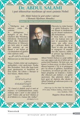 Dr. Abdul Salami
       i pari shkencëtar mysliman që mori çmimin Nobel
                       (Dr. Abdul Salami ka qenë anëtar i nderuar
                            i Xhematit Mysliman Ahmadia)
                     Fjalimi i Dr. Abdul Salamit gjatë marrjes së çmimit Nobel

S    hkëlqesia juaj, të
nderuar     zonja    dhe
                                                                 Pikërisht ky është besimi
                                                                 i të gjithë fizikanëve. Sa
zotërinj                                                         më shumë të thellohemi,
Si      përfaqësues     i                                        aq më shumë mahnitemi
kolegëve të mi, Prof.                                            dhe befasohemi.
Glashow dhe Weinberg,                                            E them këtë, jo vetëm
falënderoj Fondacionin                                           për t’ju kujtuar juve që
Nobel dhe Akademinë                                              jeni të pranishëm këtu
Mbretërore të Shkencës                                           sonte, por edhe atyre
për këtë nder të madh                                            që i përkasin Botës së
dhe mirësitë që më                                               Tretë, të cilët, për shkak
dhanë e më lejuan që                                             të mungesës së mundë-
t’ju drejtohem në gjuhën                                         sive dhe mjeteve, ndihen
time amëtare urdu.                                               të privuar nga kërkimi i
                                                                 dijes shkencore.
                                                   Alfred Nobeli theksoi se asnjë dallim
Pakistani juve ju është shumë mirënjohës.
                                                   race apo ngjyre nuk do të bëhet për ta
                                                   arritur këtë fisnikëri. Në këtë rast, më
Nisja e fizikës është një trashëgimi e
                                                   lejoni t’u them atyre, të cilëve Zoti ua
përbashkët e tërë njerëzimit. Lindja
                                                   dhuroi bujarinë e Tij: le të përpiqemi
dhe Perëndimi, Veriu dhe Jugu kanë
                                                   për t’iu afruar të gjithëve, mundësitë
qenë pjesëmarrës të barabartë në
                                                   e barabarta, në mënyrë që edhe ata të
këtë fushë. Në Librin e Shenjtë të
                                                   bëjnë përpjekje në krijimin e fizikës
fesë Islame, Allahu thotë:
                                                   dhe shkencës për dobinë e të gjithë
                                                   njerëzimit. Kjo pikërisht duhet të
                                                   ketë qenë në shpirtin dhe idealet e
                                                   Alfred Nobelit që ndërtuan jetën e tij.
                                                   Zoti ju bekoftë!

                                                      (Marrë nga: Les Prix Nobel. The Nobel Prizes
“Ti s’mund të shohësh asnjë të metë në
                                                    1979, Editor Wilhelm Odelberg, [Nobel Founda-
krijimin e të Gjithëmëshirshmit, andaj,
                                                                           tion], Stockholm, 1980)
vështroje mirë e mirë! A sheh ndonjë të
metë? Vështro edhe një herë! Shikimi yt                            Shqipëroi: Ilirian Ibrahimi
do të kthehet te ti, i hutuar dhe i lodhur”.
                               (El-Mulk 67:4-5)




V ë rt e t ë s i a
                                                                                                     89
                                urrejtje          për     askënd
 