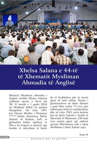 Xhelsa Salana e 44-të
         të Xhematit Mysliman
           Ahmadia të Anglisë

 Xhemati Mysliman Ahmadia i
 Anglisë zhvilloi Xhelsa Salanën       do të bashkohen për të marrë
 (tubimin vjetor) e 44-të më           pjesë në këtë tubim. Numri i
 30, 31 korrik e 1 gusht 2010          pjesëmarrësve në xhelsa Salanën
 në Hedikatul Mehdi në qarkun          e parë ishte vetëm 75 veta, por
 Hampshire. Në vitin 1891              tubimi pati rritje të vazhdueshme
 kur Hazret Mesihu i Premtuar          dhe në vitin 1983 arriti kulmin
 alejhiselam
             kishte themeluar Xhelsa   kur në xhelsa Salanën e fundit të
 Salanën në Kadian, Indi, ai           Xhematit të Pakistanit, 250 mijë
 gjithashtu kishte njoftuar se         veta morën pjesë (që atëherë
 Zoti e ka treguar se njerëzit nga     qeveria Pakistaneze nuk e lejon
 kombe të ndryshme të botës            zhvillimin e xhelsa Salanës atje).

                                                                 Numri IV
90
                     Dashuri për të gjithë
 