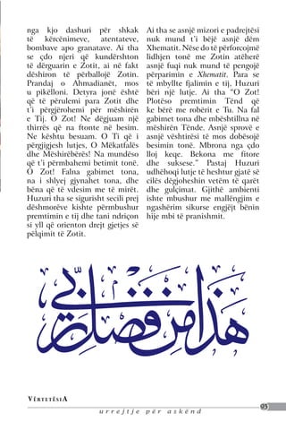 nga kjo dashuri për shkak             Ai tha se asnjë mizori e padrejtësi
të     kërcënimeve,   atentateve,     nuk mund t’i bëjë asnjë dëm
bombave apo granatave. Ai tha         Xhematit. Nëse do të përforcojmë
se çdo njeri që kundërshton           lidhjen tonë me Zotin atëherë
të dërguarin e Zotit, ai në fakt      asnjë fuqi nuk mund të pengojë
dëshiron të përballojë Zotin.         përparimin e Xhematit. Para se
Prandaj o Ahmadianët, mos             të mbyllte fjalimin e tij, Huzuri
u pikëlloni. Detyra jonë është        bëri një lutje. Ai tha “O Zot!
që të përulemi para Zotit dhe         Plotëso premtimin Tënd që
t’i përgjërohemi për mëshirën         ke bërë me robërit e Tu. Na fal
e Tij. O Zot! Ne dëgjuam një          gabimet tona dhe mbështillna në
thirrës që na ftonte në besim.        mëshirën Tënde. Asnjë sprovë e
Ne kështu besuam. O Ti që i           asnjë vështirësi të mos dobësojë
përgjigjesh lutjes, O Mëkatfalës      besimin tonë. Mbrona nga çdo
dhe Mëshirëbërës! Na mundëso          lloj keqe. Bekona me fitore
që t’i përmbahemi betimit tonë.       dhe suksese.” Pastaj Huzuri
O Zot! Falna gabimet tona,            udhëhoqi lutje të heshtur gjatë së
na i shlyej gjynahet tona, dhe        cilës dëgjoheshin vetëm të qarët
bëna që të vdesim me të mirët.        dhe gulçimat. Gjithë ambienti
Huzuri tha se sigurisht secili prej   ishte mbushur me mallëngjim e
dëshmorëve kishte përmbushur          ngashërim sikurse engjëjt bënin
premtimin e tij dhe tani ndriçon      hije mbi të pranishmit.
si yll që orienton drejt gjetjes së
pëlqimit të Zotit.




V ë rt e t ë s i a
                                                                            95
                      urrejtje        për   askënd
 
