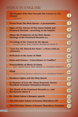 Index in English
     The Prophet Who Has Foretold The Unseen to The
     Utmost                                                        3
        Editorial

     Verses From The Holy Quran - a presentation                   5
     Signs of The Advent of The Imam Mahdi and
     Promised Messiah – according to the hadiths                   8
     About the Prophecies of the Holy Quran
     writings of the Promised Messiah a.s.                         25
     Unveiling of the Unseen by the Quran
        Hadrat Mirza Tahir Ahmad, Khalifatul Masih IV
                                                                   30
     “Love For All, Hatred For None”, a News with no
     comments                                                      45
     Perfection of the name of Allah
                                                                   46
     Islam and Science – Concordance or Conflict?                  50
     Permissibility of Music in Islam
        Q/A - Hadrat Mirza Tahir Ahmad r.a., Khalifatul Masih IV   62
     Hijab
        Hadrat Mirza Masroor Ahmad a.t.b.a., Khalifatul Masih V    64
     Northern Lights and the Holy Quran
                                                                   66
     In Memory of Late Mr. Musa Rrustemi, former
     President of Jamaat Ahmadiyya Kosovo                          72
     The Death of the Promised Messiah a.s. and
     Revelations about it                                          80
     Dr. Abdul Salam’s Banquet speech
                                                                   88
     The 44th Jalsa Salana of Jamaat Ahmadiyya UK
                                                                   90
     The 35th Jalsa Salana of Jamaat Ahmadiyya Germany             93
96
 