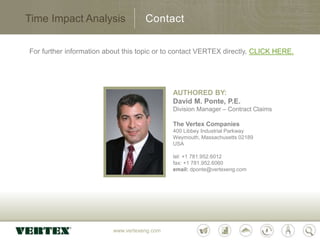 www.vertexeng.com
Time Impact Analysis
For further information about this topic or to contact VERTEX directly, CLICK HERE.
Contact
AUTHORED BY:
David M. Ponte, P.E.
Division Manager – Contract Claims
The Vertex Companies
400 Libbey Industrial Parkway
Weymouth, Massachusetts 02189
USA
tel: +1 781.952.6012
fax: +1 781.952.6060
email: dponte@vertexeng.com
 
