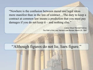 www.vertexeng.com
“Nowhere is the confusion between moral and legal ideas
more manifest than in the law of contract…The duty to keep a
contract at common law means a prediction that you must pay
damages if you do not keep it – and nothing else.”
Justice Oliver Wendell Holmes
The Path of the Law, Harvard Law Review, March 25, 1897
“Although figures do not lie, liars figure.”
 