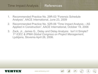 www.vertexeng.com
1. Recommended Practice No. 29R-03 “Forensic Schedule
Analysis”, AACE International, June 23, 2009
2. Recommended Practice No. 52R-06 “Time Impact Analysis – AS
Applied in Construction”, AACE International, October 19, 2006
3. Zack, Jr., James G., Delay and Delay Analysis: Isn’t it Simple?
1st ICEC & IPMA Global Congress on Project Management,
Ljubljana, Slovenia April 26, 2006.
Time Impact Analysis References
 