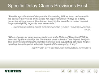 www.vertexeng.com
Specific Delay Claims Provisions Exist
“Provide a justification of delay to the Contracting Officer in accordance with
the contract provisions and clauses for approval within 10 days of a delay
occurring. Also prepare a time impact analysis for each Government request
for proposal (RFP) to justify time extensions.”
- UNIFIED FACILITIES GUIDE SPECIFICATIONS (USACE / NAVFAC / AFCESA /
NASA)
“When changes or delays are experienced and a Notice of Direction (NOD) is
executed by the Authority, the Contractor must submit a Time Impact Analysis.
This analysis must include a written narrative and supporting schedule fragnet
detailing the anticipated schedule impact of the change(s), if any.”
- NEW YORK CITY SCHOOL CONSTRUCTION AUTHORITY
 