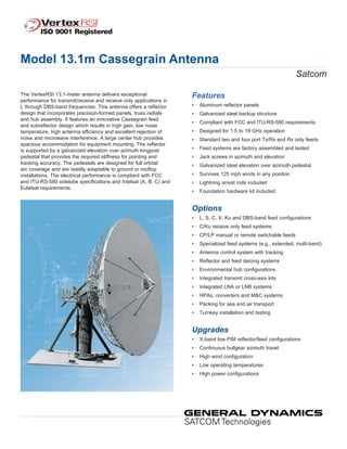 Model 13.1m Cassegrain Antenna
Satcom
The VertexRSI 13.1-meter antenna delivers exceptional
performance for transmit/receive and receive only applications in
L through DBS-band frequencies. This antenna offers a reflector
design that incorporates precision-formed panels, truss radials
and hub assembly. It features an innovative Cassegrain feed
and subreflector design which results in high gain, low noise
temperature, high antenna efficiency and excellent rejection of
noise and microwave interference. A large center hub provides
spacious accommodation for equipment mounting. The reflector
is supported by a galvanized elevation over azimuth kingpost
pedestal that provides the required stiffness for pointing and
tracking accuracy. The pedestals are designed for full orbital
arc coverage and are readily adaptable to ground or rooftop
installations. The electrical performance is compliant with FCC
and ITU-RS-580 sidelobe specifications and Intelsat (A, B, C) and
Eutelsat requirements.
Features
•		Aluminum reflector panels
•	 Galvanized steel backup structure
•	 Compliant with FCC and ITU-RS-580 requirements
•	 Designed for 1.5 to 18 GHz operation
•	 Standard two and four port Tx/Rx and Rx only feeds
•	 Feed systems are factory assembled and tested
•	 Jack screws in azimuth and elevation
•	 Galvanized steel elevation over azimuth pedestal
•	 Survives 125 mph winds in any position
•	 Lightning arrest rods included
•	 Foundation hardware kit included
Options
•		L, S, C, X, Ku and DBS-band feed configurations
•	 C/Ku receive only feed systems
•	 CP/LP manual or remote switchable feeds
•	 Specialized feed systems (e.g., extended, multi-band)
•	 Antenna control system with tracking
•	 Reflector and feed deicing systems
•	 Environmental hub configurations
•	 Integrated transmit cross-axis kits
•	 Integrated LNA or LNB systems
•	 HPAs, converters and M&C systems
•	 Packing for sea and air transport
•	 Turnkey installation and testing
Upgrades
•		X-band low PIM reflector/feed configurations
•	 Continuous bullgear azimuth travel
•	 High wind configuration
•	 Low operating temperatures
•	 High power configurations
 