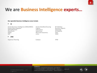 99


We are Business Intelligence experts…

 Our specialist Business Intelligence areas include:
    BI
 Oracle Business Intelligence (OBIA/OBIEE)      Oracle DataWarehousing                    BI Publisher
 Oracle Data Integrator                         Cognos                                    Business Objects
 SSIS/SSRS/SSAS                                 Informatica                               Datastage
 SharePoint                                     SalesForce                                JD Edwards
 Siebel                                         Microsoft Dynamics                        Infor
 SAP                                            Lotus                                     SAGE
    EPM
 Hyperion Planning                              Essbase                                   HFM




                                             Contact Us
                                             Vertex House, 15 Wickham Rd, Beckenham, Kent BR3 5JS
                                             T: +44 (0) 208 464 8000 F: +44 (0) 208 464 8001 info@vertex-it-solutions.com
     An IT Recruitment partner …with         linkedin.com/company/vertex-it-solutions vertex-it-solutions.com
     a difference
 