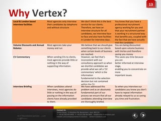 13
                                                                                                                                                                  13

Why Vertex?
Local & London based                  Most agencies only interview             We don’t think this is the best                 You know that you have a
interview facilities                  their candidates by telephone            service for our clients.                        professional recruitment
                                      and without structure                    Therefore, we have an                           agency working for you and
                                                                               interview structure for all                     that your recruitment partner
                                                                               candidates, we interview face-                  is working in a structured way
                                                                               to-face and also have facilities                that benefits you, coupled with
                                                                               in London for interview days.                   the fact that we have actually
                                                                                                                               met the candidate.
Volume Discounts and Annual           Most agencies take your                  We believe that we should give                  You are being discounted
Rebates                               money and run                            something back to our clients                   based upon volume business
                                                                               when certain levels of business                 with Vertex and therefore
                                                                               are reached.                                    saving you money
CV Commentary                         When sending CVs to clients,             However, we feel that’s                         This saves you time because
                                      most agencies provide little or          inconsistent with our                           you are
                                      nothing in the way of                    consultancy approach so when                    better informed at interview
                                      supporting information.                  we shortlist candidates we                      stage,
                                                                               provide what we call a ‘CV                      enabling you to concentrate on
                                                                               commentary’ which is the                        more
                                                                               information                                     important issues.
                                                                               fundamental to the selection
                                                                               decision but not contained
                                                                               within the CV.
Interview Briefing                    When candidates attend                   We have addressed this                          So when you interview our
                                      interviews, most agencies do             problem and as an absolutely                    candidates you know you don’t
                                      little or nothing in the way of          fundamental part of our                         have to repeat information
                                      passing on the information               process we ensure that all our                  already relayed to us so saving
                                      clients have already provided            candidates attending interview                  you time and frustration.
                                      to them.                                 are thoroughly briefed.


                                                Contact Us
                                                Vertex House, 15 Wickham Rd, Beckenham, Kent BR3 5JS
                                                T: +44 (0) 208 464 8000 F: +44 (0) 208 464 8001 info@vertex-it-solutions.com
    An IT Recruitment partner …with             linkedin.com/company/vertex-it-solutions vertex-it-solutions.com
    a difference
 