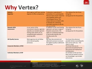 14
                                                                                                                                                                  14

Why Vertex?
Industry                              Most agency staff have varying          To become a specialised IT                      This reduces the risk of you
Expertise                             degrees of office competency.           Consultant, it is a prerequisite                hiring the
                                                                              that you have proven expertise                  wrong person for the position.
                                                                              and capability within your
                                                                              Technological Arena. This
                                                                              means that we are better able
                                                                              to identify the underlying
                                                                              core skills necessary to do the
                                                                              job successfully.
Bespoke Skills                        In our sector of the                    In addition to the usual testing                This reduces the risk of you
Assessment                            recruitment industry, agencies          approach, we have a range of                    hiring the
                                      typically use standard, generic         bespoke assessments. We                         wrong person for the position.
                                      testing suites which are an             apply our combined expertise
                                      unsophisticated method of               to personally identify and
                                      assessing skills.                       thereby assess the
                                                                              skills.
ISO Quality Service                   Most agencies do not follow             We have documented and                          You know that wherever
                                      strict internal quality                 adhered to process to ensure                    possible Vertex is providing the
                                      processes.                              the highest quality is delivered                best service with you – the
                                                                              at all times.                                   client in mind.
Corporate Members of REC                                                                                                      You know that we are
                                                                                                                              governed and advised by the
                                                                                                                              Recruitment & Employment
                                                                                                                              Confederation
Individual Members of IRP                                                                                                     As members of the we have
                                                                                                                              been and are tested to ensure
                                                                                                                              our knowledge is up-to-date
                                                                                                                              and correct.


                                               Contact Us
                                               Vertex House, 15 Wickham Rd, Beckenham, Kent BR3 5JS
                                               T: +44 (0) 208 464 8000 F: +44 (0) 208 464 8001 info@vertex-it-solutions.com
    An IT Recruitment partner …with            linkedin.com/company/vertex-it-solutions vertex-it-solutions.com
    a difference
 