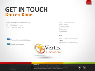15
                                                                                                                                 15




GET IN TOUCH
Darren Kane
Darren.kane@vertex-it-solutions.com                                                              Vertex IT Solutions Ltd,
Tel: +44 (0) 208 464 8000                                                                        Vertex House,
                                                                                                 15 Wickham Rd,
Mob: +44 (0) 079 19048 034
                                                                                                 Beckenham,
                                                                                                 Kent BR3 5JS

                                                                                                 Web
                                                                                                 www.vertex-it-solutions.com
   f    facebook.com/vertexitsolutions                                                           Email:
                                                                                                 info@vertex-it-solutions.com
   t    twitter.com/vertex_it




                                         Contact Us
                                         Vertex House, 15 Wickham Rd, Beckenham, Kent BR3 5JS
                                         T: +44 (0) 208 464 8000 F: +44 (0) 208 464 8001 info@vertex-it-solutions.com
       An IT Recruitment partner …with   linkedin.com/company/vertex-it-solutions vertex-it-solutions.com
       a difference
 