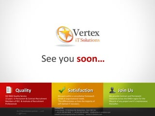 See you soon…

          Quality                                                Satisfaction                                                      Join Us
ISO 9002 Quality Service                           We work within a consultative framework                               We provide Contract and Permanent
13 years in Permanent & Contract Recruitment       aimed at organisational needs.                                        resources across the EMEA region for the
Members of REC & Institute of Recruitment           This differentiates us from the majority of                          lifecycle of any project and it’s maintenance
Professionals                                      self claimed iT recruiters.                                           thereafter.
                                               Contact Us
                                               Vertex House, 15 Wickham Rd, Beckenham, Kent BR3 5JS
            An IT Recruitment partner …with
                                               T: +44 (0) 208 464 8000 F: +44 (0) 208 464 8001 info@vertex-it-solutions.com
            a difference                       linkedin.com/company/vertex-it-solutions vertex-it-solutions.com
 