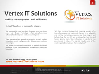 11



Vertex iT Solutions
An IT Recruitment partner …with a difference




For more information please visit our website:
www.vertex-iT-solutions.com

                                          Contact Us
                                          Vertex House, 15 Wickham Rd, Beckenham, Kent BR3 5JS
      An IT Recruitment partner …with     T: +44 (0) 208 464 8000 F: +44 (0) 208 464 8001 info@vertex-it-solutions.com
      a difference                        linkedin.com/company/vertex-it-solutions vertex-it-solutions.com
 