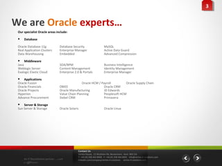 33


We are Oracle experts…
 Our specialist Oracle areas include:

    Database

 Oracle Database 11g             Database Security                    MySQL
 Real Application Clusters       Enterprise Manager                   Active Data Guard
 Data Warehousing                Embedded                             Advanced Compression

  Middleware
 Java                            SOA/BPM                              Business Intelligence
 Weblogic Server                 Content Management                   Identity Management
 Exalogic Elastic Cloud          Enterprise 2.0 & Portals             Enterprise Manager

  Applications
 Oracle Fusion                                   Oracle HCM / Payroll         Oracle Supply Chain
 Oracle Financials               OBIEE                          Oracle CRM
 Oracle Projects                 Oracle Manufacturing           JD Edwards
 Hyperion                        Value Chain Planning           Peoplesoft HCM
 Advance Procurement             Siebel CRM                     Primavera

  Server & Storage
 Sun Server & Storage            Oracle Solaris                       Oracle Linux




                                              Contact Us
                                              Vertex House, 15 Wickham Rd, Beckenham, Kent BR3 5JS
                                              T: +44 (0) 208 464 8000 F: +44 (0) 208 464 8001 info@vertex-it-solutions.com
     An IT Recruitment partner …with          linkedin.com/company/vertex-it-solutions vertex-it-solutions.com
     a difference
 