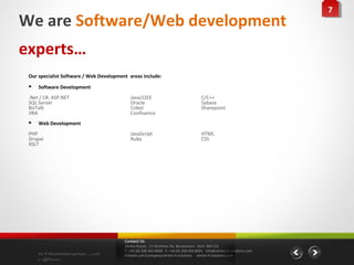 77
We are Software/Web development
experts…
 Our specialist Software / Web Development areas include:
    Software Development
 .Net / C#, ASP.NET                         Java/J2EE                                 C/C++
 SQL Server                                 Oracle                                    Sybase
 BizTalk                                    Cobol                                     Sharepoint
 JIRA                                       Confluence
    Web Development
 PHP                                        JavaScript                                HTML
 Drupal                                     Ruby                                      CSS
 XSLT




                                         Contact Us
                                         Vertex House, 15 Wickham Rd, Beckenham, Kent BR3 5JS
                                         T: +44 (0) 208 464 8000 F: +44 (0) 208 464 8001 info@vertex-it-solutions.com
     An IT Recruitment partner …with     linkedin.com/company/vertex-it-solutions vertex-it-solutions.com
     a difference
 