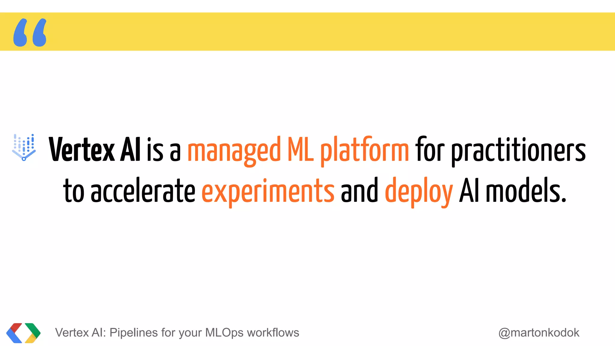 “VertexAI is a managed ML platform for practitioners
to accelerate experiments and deploy AI models.
Vertex AI: Pipelines for your MLOps workflows @martonkodok
 