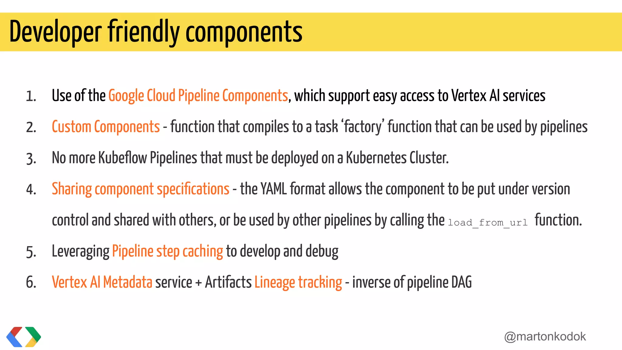 1. Use of the Google Cloud Pipeline Components, which support easy access to Vertex AI services
2. Custom Components - function that compiles to a task ‘factory’ function that can be used by pipelines
3. No more Kubeﬂow Pipelines that must be deployed on a Kubernetes Cluster.
4. Sharing component speciﬁcations - the YAML format allows the component to be put under version
control and shared with others, or be used by other pipelines by calling the load_from_url function.
5. Leveraging Pipeline step caching to develop and debug
6. Vertex AI Metadata service + Artifacts Lineage tracking - inverse of pipeline DAG
Developer friendly components
@martonkodok
 