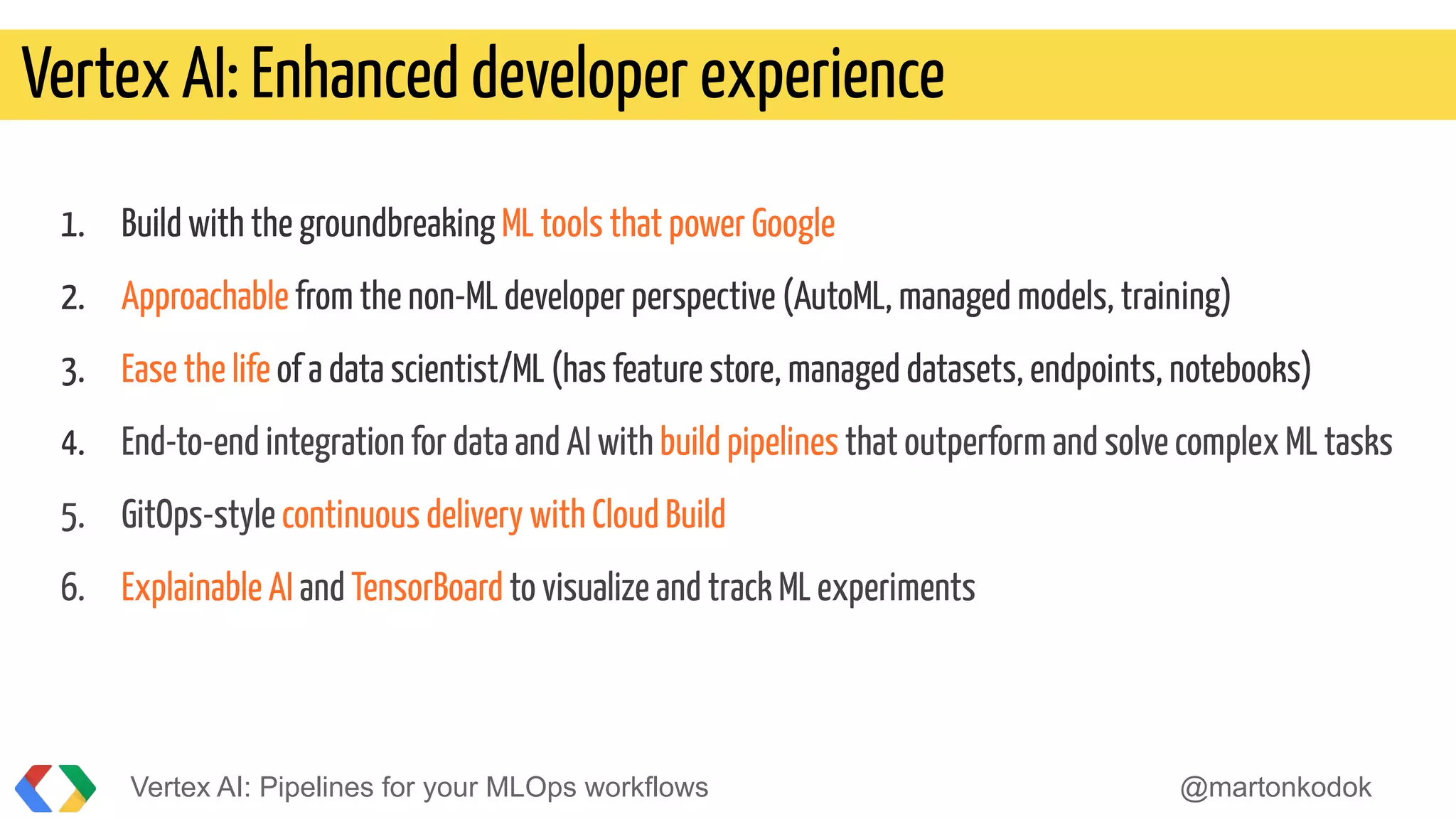 1. Build with the groundbreaking ML tools that power Google
2. Approachable from the non-ML developer perspective (AutoML, managed models, training)
3. Ease the life of a data scientist/ML (has feature store, managed datasets, endpoints, notebooks)
4. End-to-end integration for data and AI with build pipelines that outperform and solve complex ML tasks
5. GitOps-style continuous delivery with Cloud Build
6. Explainable AI and TensorBoard to visualize and track ML experiments
Vertex AI: Enhanced developer experience
Vertex AI: Pipelines for your MLOps workflows @martonkodok
 