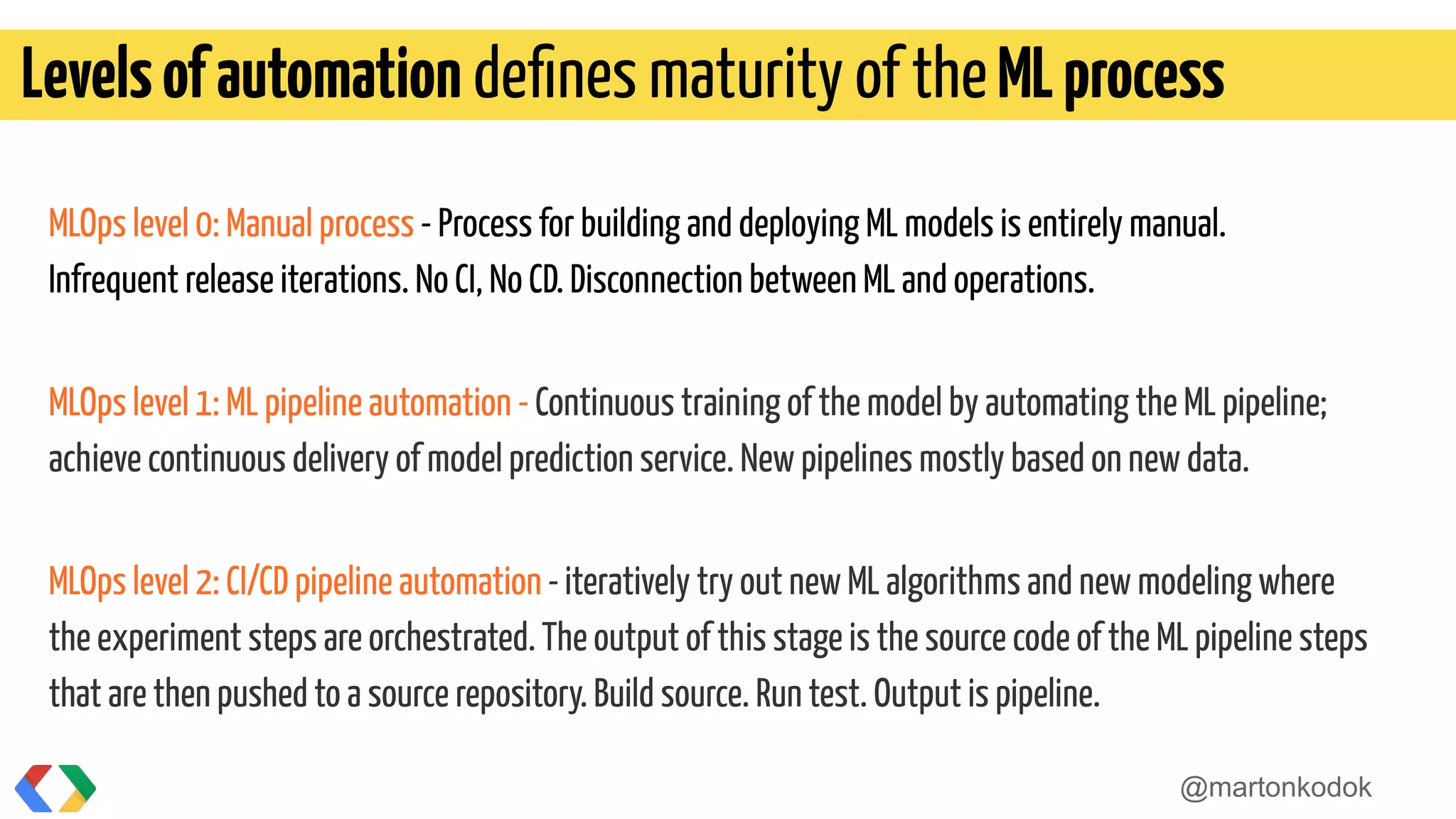 MLOps level 0: Manual process - Process for building and deploying ML models is entirely manual.
Infrequent release iterations. No CI, No CD. Disconnection between ML and operations.
MLOps level 1: ML pipeline automation - Continuous training of the model by automating the ML pipeline;
achieve continuous delivery of model prediction service. New pipelines mostly based on new data.
MLOps level 2: CI/CD pipeline automation -iteratively try out new ML algorithms and new modeling where
the experiment steps are orchestrated. The output of this stage is the source code of the ML pipeline steps
that are then pushed to a source repository. Build source. Run test. Output is pipeline.
Levelsofautomation deﬁnes maturity of theMLprocess
@martonkodok
 