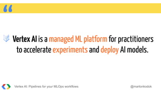 “VertexAI is a managed ML platform for practitioners
to accelerate experiments and deploy AI models.
Vertex AI: Pipelines for your MLOps workflows @martonkodok
 