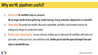 1. Orchestrate ML workﬂow steps as a process.
We no longer handle all data gathering, model training, tuning, evaluation, deployment as a monolith.
2. Adopt MLOps for production models. We need a repeatable, veriﬁable, and automatic process for
making any change to a production model.
3. Develop steps independently -as you scale out, enables you to share your ML workﬂow with others on
your team, so they can run it, and contribute code. Enablesyoutotracktheinputandoutputfromeach
stepinareproducibleway.
Why are ML pipelines useful?
@martonkodok
 