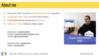 ● Among the Top3 romanians on Stackoverflow 195k reputation
● Google Developer Expert on Cloud technologies
● Crafting Web/Mobile backends at REEA.net
● BigQuery + Redis database engine expert
Slideshare: martonkodok
Articles: martonkodok.medium.com
Twitter: @martonkodok
StackOverflow: pentium10
GitHub: pentium10
Vertex AI: Pipelines for your MLOps workflows @martonkodok
About me
 