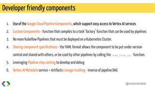 1. Use of the Google Cloud Pipeline Components, which support easy access to Vertex AI services
2. Custom Components - function that compiles to a task ‘factory’ function that can be used by pipelines
3. No more Kubeﬂow Pipelines that must be deployed on a Kubernetes Cluster.
4. Sharing component speciﬁcations - the YAML format allows the component to be put under version
control and shared with others, or be used by other pipelines by calling the load_from_url function.
5. Leveraging Pipeline step caching to develop and debug
6. Vertex AI Metadata service + Artifacts Lineage tracking - inverse of pipeline DAG
Developer friendly components
@martonkodok
 