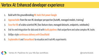 1. Build with the groundbreaking ML tools that power Google
2. Approachable from the non-ML developer perspective (AutoML, managed models, training)
3. Ease the life of a data scientist/ML (has feature store, managed datasets, endpoints, notebooks)
4. End-to-end integration for data and AI with build pipelines that outperform and solve complex ML tasks
5. GitOps-style continuous delivery with Cloud Build
6. Explainable AI and TensorBoard to visualize and track ML experiments
Vertex AI: Enhanced developer experience
Vertex AI: Pipelines for your MLOps workflows @martonkodok
 