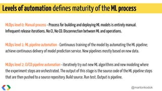 MLOps level 0: Manual process - Process for building and deploying ML models is entirely manual.
Infrequent release iterations. No CI, No CD. Disconnection between ML and operations.
MLOps level 1: ML pipeline automation - Continuous training of the model by automating the ML pipeline;
achieve continuous delivery of model prediction service. New pipelines mostly based on new data.
MLOps level 2: CI/CD pipeline automation -iteratively try out new ML algorithms and new modeling where
the experiment steps are orchestrated. The output of this stage is the source code of the ML pipeline steps
that are then pushed to a source repository. Build source. Run test. Output is pipeline.
Levelsofautomation deﬁnes maturity of theMLprocess
@martonkodok
 