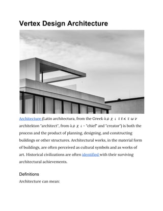 Vertex Design Architecture
Architecture ​(Latin architectura, from the Greek ἀρχιτέκτων 
architekton "architect", from ​ἀρχι- "chief" and "creator") is both the 
process and the product of planning, designing, and constructing 
buildings or other structures. Architectural works, in the material form 
of buildings, are often perceived as cultural symbols and as works of 
art. Historical civilizations are often ​identified ​with their surviving 
architectural achievements. 
Definitions
Architecture can mean: 
 