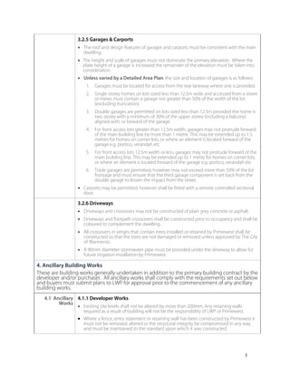 5
3.2.5 Garages & Carports
• The roof and design features of garages and carports must be consistent with the main
dwelling.
• The height and scale of garages must not dominate the primary elevation. Where the
plate height of a garage is increased the remainder of the elevation must be taken into
consideration.
• Unless varied by a Detailed Area Plan, the size and location of garages is as follows:
1. Garages must be located for access from the rear laneway where one is provided.
2. Single storey homes on lots sized less than 12.5m wide and accessed from a street
or mews must contain a garage not greater than 50% of the width of the lot
(excluding truncation).
3. Double garages are permitted on lots sized less than 12.5m provided the home is
two storey with a minimum of 30% of the upper storey (including a balcony)
aligned with, or forward of the garage.
4. For front access lots greater than 12.5m width, garages may not protrude forward
of the main building line by more than 1 metre. This may be extended up to 1.5
metres for homes on corner lots, or where an element is located forward of the
garage e.g. portico, verandah etc
5. For front access lots 12.5m width or less, garages may not protrude forward of the
main building line. This may be extended up to 1 metre for homes on corner lots,
or where an element is located forward of the garage e.g. portico, verandah etc
6. Triple garages are permitted, however may not exceed more than 50% of the lot
frontage and must ensure that the third garage component is set back from the
double garage to lessen the impact from the street.
• Carports may be permitted, however shall be fitted with a remote controlled sectional
door.
3.2.6 Driveways
• Driveways and crossovers may not be constructed of plain grey concrete or asphalt.
• Driveways and footpath crossovers shall be constructed prior to occupancy and shall be
coloured to complement the dwelling.
• All crossovers in verges that contain trees installed or retained by Primewest shall be
constructed so that the trees are not damaged or removed unless approved by The City
of Wanneroo.
• A 90mm diameter stormwater pipe must be provided under the driveway to allow for
future irrigation installation by Primewest.
4. Ancillary Building Works
These are building works generally undertaken in addition to the primary building contract by the
developer and/or purchaser. All ancillary works shall comply with the requirements set out below
and buyers must submit plans to LWP for approval prior to the commencement of any ancillary
building works.
4.1 Ancillary
Works
4.1.1 Developer Works
• Existing site levels shall not be altered by more than 200mm. Any retaining walls
required as a result of building will not be the responsibility of LWP or Primewest.
• Where a fence, entry statement or retaining wall has been constructed by Primewest it
must not be removed, altered or the structural integrity be compromised in any way
and must be maintained to the standard upon which it was constructed.
 