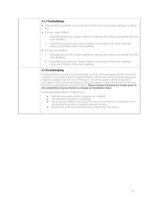 7
4.1.7 Outbuildings
• All outbuildings shall be constructed behind the front or secondary elevation building
line.
• For lots under 1000m2
1. Outbuildings less than 24sqm shall be in materials and colours compatible with the
main dwelling.
2. Outbuildings greater than 24sqm shall be constructed of the same materials,
colours and finishes of the main dwelling.
• For lots over 1000m2
1. Outbuildings less than 36sqm shall be in materials and colours compatible with the
main dwelling.
2. Outbuildings greater than 36sqm shall be constructed of the same materials,
colours and finishes of the main dwelling.
4.1.8 Landscaping
Unless otherwise stipulated in the land sales contract, all homes approved by Primewest
and built in accordance with the approved plans, will receive front yard landscaping and
irrigation installation at the cost of Primewest. Your front garden will be designed in
consultation with a landscape architect who specializes in current landscape trends and
low water usage Western Australian Plants. Please contact Primewest 6 weeks prior to
the completion of your home to arrange an installation date.
Landscaping will only be installed once:
• Side fencing panels and/or side gates are installed.
• The driveway crossover is completed.
• All excess soil & debris is removed from the site and the lot is restored to the as
constructed level prior to building commencement.
• All retaining walls and hardstands are completed by the owner.
 