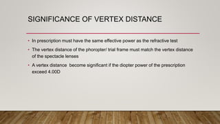 SIGNIFICANCE OF VERTEX DISTANCE
• In prescription must have the same effective power as the refractive test
• The vertex distance of the phoropter/ trial frame must match the vertex distance
of the spectacle lenses
• A vertex distance become significant if the diopter power of the prescription
exceed 4.00D
 