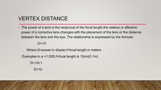 VERTEX DISTANCE
• The power of a lens is the reciprocal of the focal length,the relative or effective
power of a corrective lens changes with the placement of the lens or the distance
between the lens and the eye. The relationship is expressed by the formula
D=1/f
Where D=power in diopter,f=focal length in meters
Examples:in a +1.00D,f=focal length is 10cm(0.1m)
D=1/0.1
D=10
 