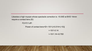 Likewise a high myopia whose spectacle correction is -10.00D at BVD 14mm
require a contact lens (f2)
F2=f1/1-df1
Power of contact lens=f2=-10/1-[+0.014+(-10)]
=-10/1-0.14
=-10/1.14=-8.75D
 