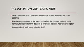 PRESCRIPTION:VERTEX POWER
• Vertex distance- distance between the ophthalmic lens and the front of the
patient’s
• Effective power-change in the prescription when the distance varies from the
normally refractive 13.5mm distance to where the patient’s wear the prescription
• Concerned with high prescription (-/+4.00)
 