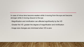 In case of minus lens become weaker while it moving from the eye and become
stronger while it moving closure to the eye
. Magnification and minification can affected significantly by the VD
. Greater the VD ,greater the degree of magnification and minification
. Image size changes are minimized when VD is zero
 