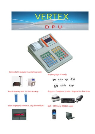 VERTEX
D P U

Connects to Analyser & weighing scale
Any language Printing

दू ध

ૂધ

ಾಲು
பா

দুধ

ాల

‫دودھ‬

Inbuilt battery with 12 hour backup

Supports Computer printer, Keyboard & Pen drive

User Display to show Fat, Qty and Amount

SMS , GPRS and ONLINE ready

 
