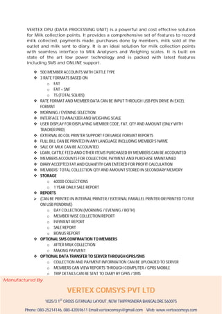 VERTEX DPU (DATA PROCESSING UNIT) is a powerful and cost effective solution
for Milk collection points. It provides a comprehensive set of features to record
milk collected, payments made, purchases done by members, milk sold at the
outlet and milk sent to diary. It is an ideal solution for milk collection points
with seamless interface to Milk Analysers and Weighing scales. It is built on
state of the art low power technology and is packed with latest features
including SMS and ONLINE support.
 500 MEMBER ACCOUNTS WITH CATTLE TYPE
 3 RATE FORMATS BASED ON
o FAT
o FAT + SNF
o TS (TOTAL SOLIDS)
 RATE FORMAT AND MEMBER DATA CAN BE INPUT THROUGH USB PEN DRIVE IN EXCEL
FORMAT
 MORNING / EVENING SELECTION
 INTERFACE TO ANALYZER AND WEIGHING SCALE
 USER DISPLAY FOR DISPLAYING MEMBER CODE, FAT, QTY AND AMOUNT (ONLY WITH
TRACKER PRO)
 EXTERNAL 80 COL PRINTER SUPPORT FOR LARGE FORMAT REPORTS
 FULL BILL CAN BE PRINTED IN ANY LANGUAGE INCLUDING MEMBER’S NAME
 SALE OF MILK CAN BE ACCOUNTED
 LOAN, CATTLE FEED AND OTHER ITEMS PURCHASED BY MEMBERS CAN BE ACCOUNTED
 MEMBERS ACCOUNTS FOR COLLECTION, PAYMENT AND PURCHASE MAINTAINED
 DIARY ACCEPTED FAT AND QUANTITY CAN ENTERED FOR PROFIT CALCULATION
 MEMBERS’ TOTAL COLLECTION QTY AND AMOUNT STORED IN SECONDARY MEMORY
 STORAGE
o 60000 COLLECTIONS
o 1 YEAR DAILY SALE REPORT
 REPORTS
 (CAN BE PRINTED IN INTERNAL PRINTER / EXTERNAL PARALLEL PRINTER OR PRINTED TO FILE
ON USB PENDRIVE)
o DAY COLLECTION (MORNING / EVENING / BOTH)
o MEMBER WISE COLLECTION REPORT
o PAYMENT REPORT
o SALE REPORT
o BONUS REPORT
 OPTIONAL SMS CONFIMATION TO MEMBERS
o AFTER MILK COLLECTION
o MAKING PAYMENT
 OPTIONAL DATA TRANSFER TO SERVER THROUGH GPRS/SMS
o COLLECTION AND PAYMENT INFORMATION CAN BE UPLOADED TO SERVER
o MEMBERS CAN VIEW REPORTS THROUGH COMPUTER / GPRS MOBILE
o TRIP DETAILS CAN BE SENT TO DIARY BY GPRS / SMS
Manufactured By

VERTEX COMSYS PVT LTD
1025/3 1ST CROSS GITANJALI LAYOUT, NEW THIPPASNDRA BANGALORE 560075
Phone: 080-25214146, 080-42059611 Email:vertexcomsys@gmail.com Web: www.vertexcomsys.com

 