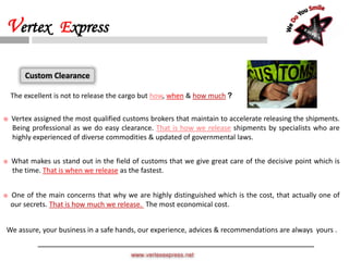 The excellent is not to release the cargo but how, when & how much ?
 Vertex assigned the most qualified customs brokers that maintain to accelerate releasing the shipments.
Being professional as we do easy clearance. That is how we release shipments by specialists who are
highly experienced of diverse commodities & updated of governmental laws.
 What makes us stand out in the field of customs that we give great care of the decisive point which is
the time. That is when we release as the fastest.
 One of the main concerns that why we are highly distinguished which is the cost, that actually one of
our secrets. That is how much we release. The most economical cost.
We assure, your business in a safe hands, our experience, advices & recommendations are always yours .
Custom Clearance
www.vertexexpress.net
Vertex Express
 