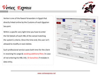 Vertex is one of the fewest forwarders in Egypt that
directly linked online by the Customs of each Egyptian
Sea port.
Within a specific very tight time you have to enter
the full details of each HBL of the consol matching
the system’s criteria. Once the time end, the user isn’t
allowed to modify or even delete.
Such professional service saves both time for the client
in receiving his cargo & avoiding additional fees /in case
of not entering his HBL info. Or banalities if mistake in
data entry.
www.vertexexpress.net
Vertex Express
 