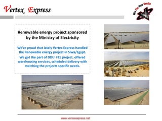www.vertexexpress.net
Vertex Express
Renewable energy project sponsored
by the Ministry of Electricity
We’re proud that lately Vertex Express handled
the Renewable energy project in Siwa/Egypt.
We got the part of DDU FCL project, offered
warehousing services, scheduled delivery with
matching the projects specific needs.
 