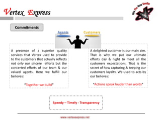 A delighted customer is our main aim.
That is why we put our ultimate
efforts day & night to meet all the
customers expectations. That is the
secret of how capturing & keeping our
customers loyalty. We used to acts by
our believes:
“Actions speak louder than words”
A presence of a superior quality
services that Vertex used to provide
to the customers that actually reflects
not only our sincere efforts but the
concerted efforts of our team & our
valued agents. Here we fulfill our
believes:
“Together we build”
Customers
Speedy – Timely - Transparency
Commitments
www.vertexexpress.net
Vertex Express
 